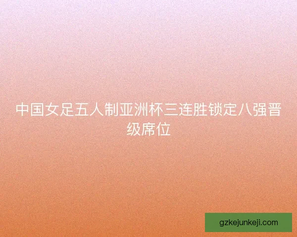 中国女足五人制亚洲杯三连胜锁定八强晋级席位