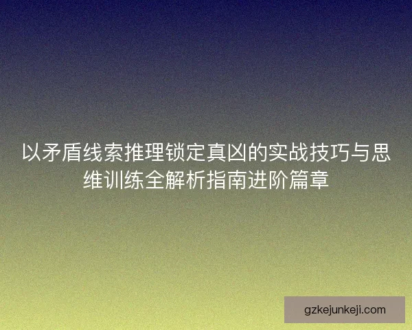 以矛盾线索推理锁定真凶的实战技巧与思维训练全解析指南进阶篇章
