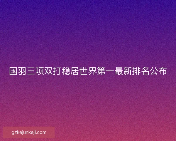 国羽三项双打稳居世界第一最新排名公布