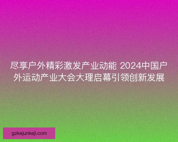 尽享户外精彩激发产业动能 2024中国户外运动产业大会大理启幕引领创新发展