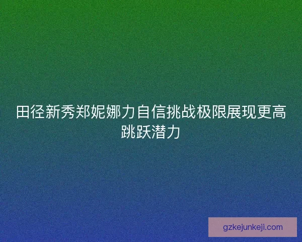 田径新秀郑妮娜力自信挑战极限展现更高跳跃潜力