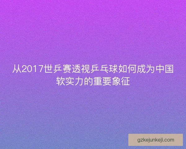 从2017世乒赛透视乒乓球如何成为中国软实力的重要象征