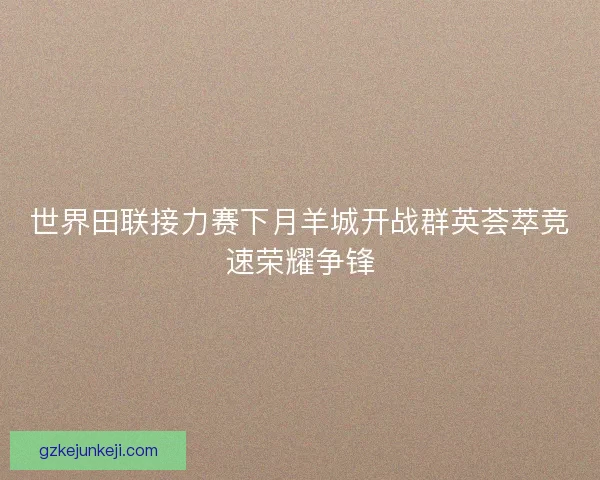 世界田联接力赛下月羊城开战群英荟萃竞速荣耀争锋