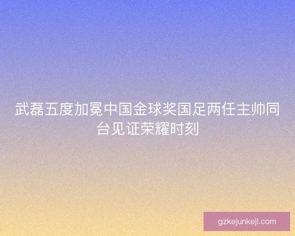 武磊五度加冕中国金球奖国足两任主帅同台见证荣耀时刻