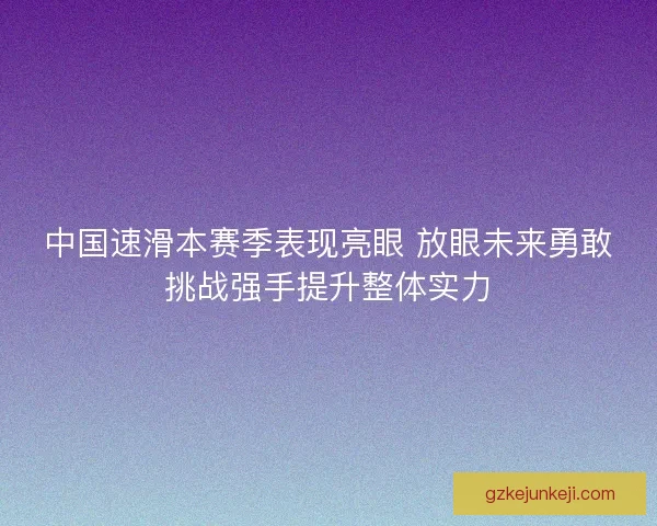 中国速滑本赛季表现亮眼 放眼未来勇敢挑战强手提升整体实力