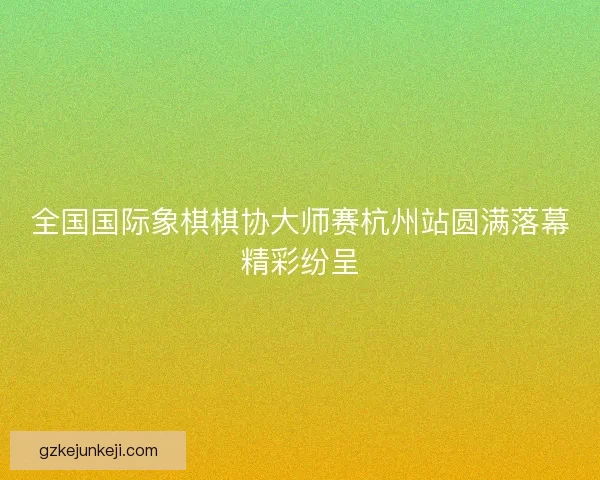 全国国际象棋棋协大师赛杭州站圆满落幕精彩纷呈