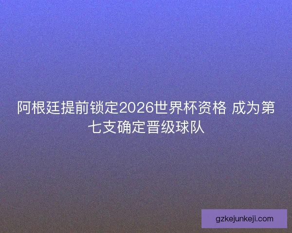阿根廷提前锁定2026世界杯资格 成为第七支确定晋级球队