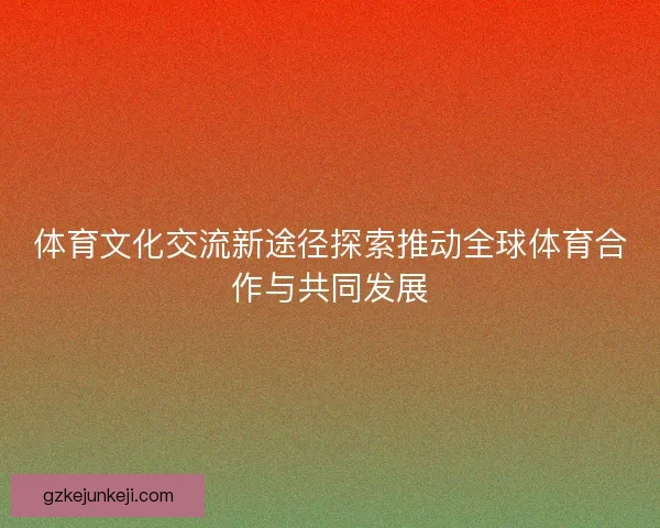 体育文化交流新途径探索推动全球体育合作与共同发展