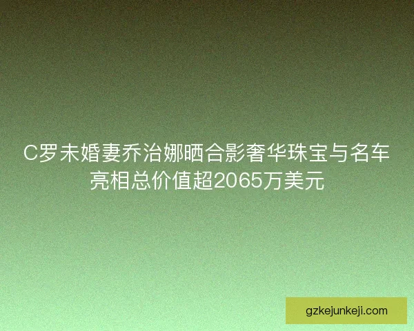 C罗未婚妻乔治娜晒合影奢华珠宝与名车亮相总价值超2065万美元
