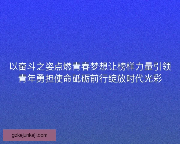 以奋斗之姿点燃青春梦想让榜样力量引领青年勇担使命砥砺前行绽放时代光彩