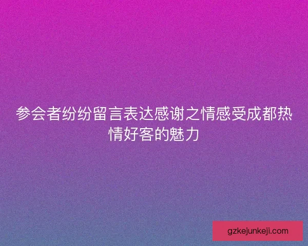 参会者纷纷留言表达感谢之情感受成都热情好客的魅力