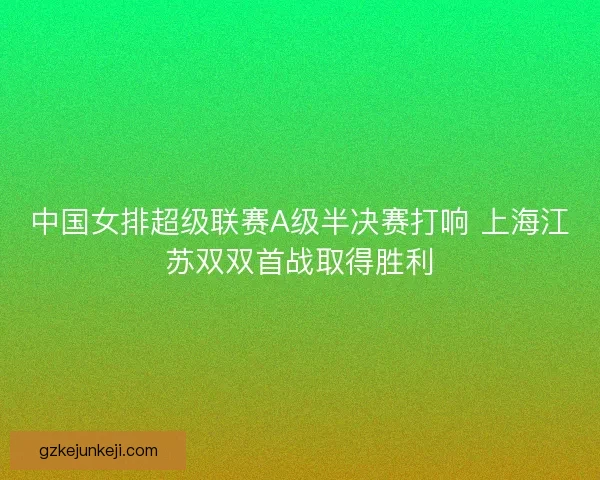 中国女排超级联赛A级半决赛打响 上海江苏双双首战取得胜利