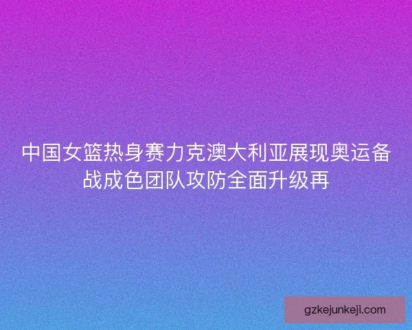 中国女篮热身赛力克澳大利亚展现奥运备战成色团队攻防全面升级再