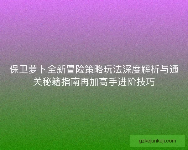 保卫萝卜全新冒险策略玩法深度解析与通关秘籍指南再加高手进阶技巧