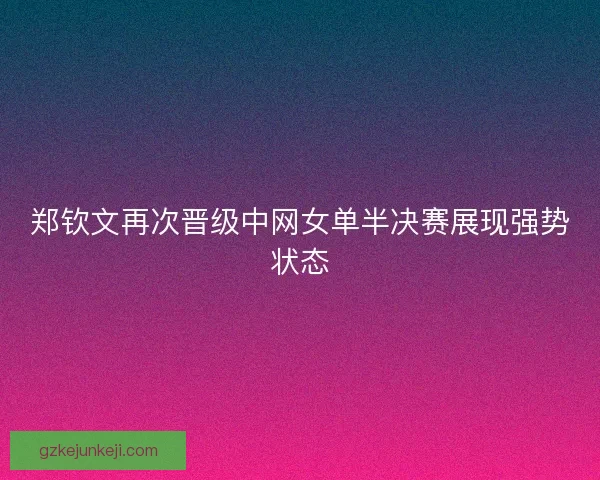 郑钦文再次晋级中网女单半决赛展现强势状态