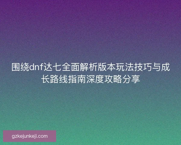 围绕dnf达七全面解析版本玩法技巧与成长路线指南深度攻略分享