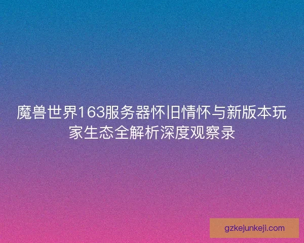 魔兽世界163服务器怀旧情怀与新版本玩家生态全解析深度观察录