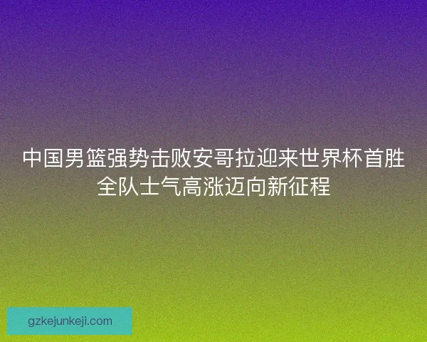中国男篮强势击败安哥拉迎来世界杯首胜全队士气高涨迈向新征程
