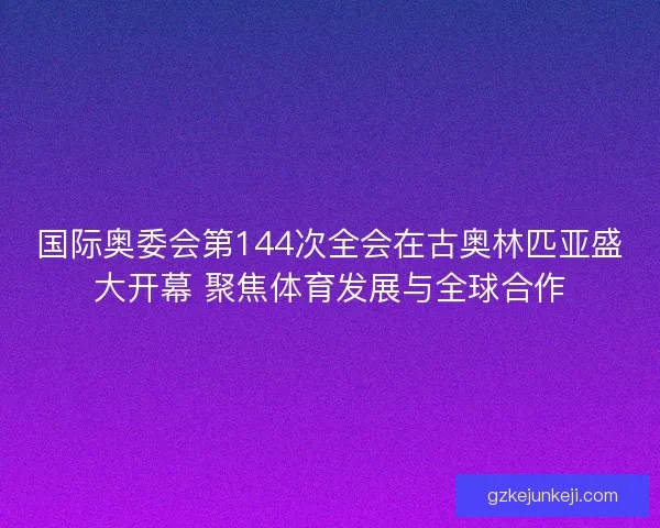 国际奥委会第144次全会在古奥林匹亚盛大开幕 聚焦体育发展与全球合作