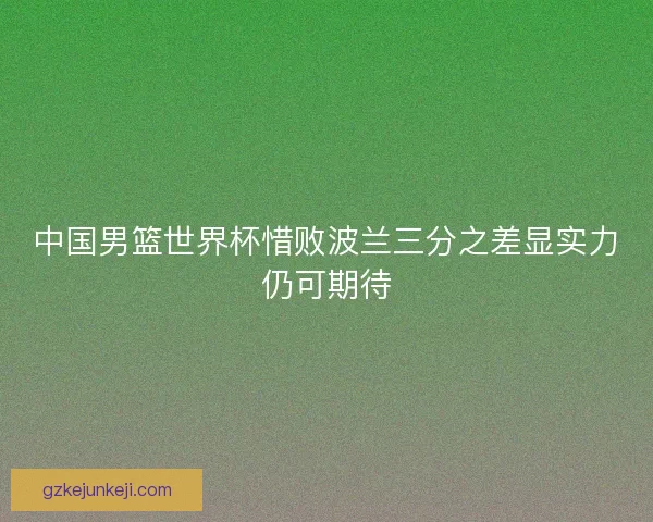 中国男篮世界杯惜败波兰三分之差显实力仍可期待